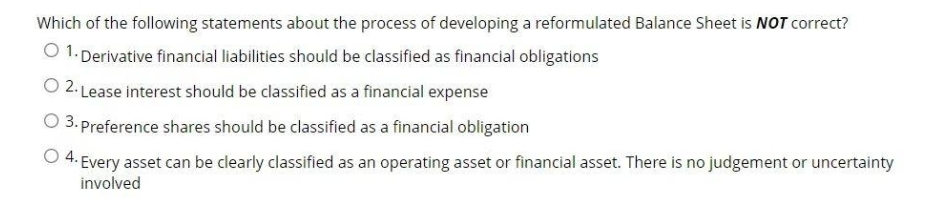 Which of the following statements about the process of developing a reformulated Balance Sheet is NOT correct?
O 1. Derivative financial liabilities should be classified as financial obligations
O 2. Lease interest should be classified as a financial expense
O 3. Preference shares should be classified as a financial obligation
O 4. Every asset can be clearly classified as an operating asset or financial asset. There is no judgement or uncertainty
involved
