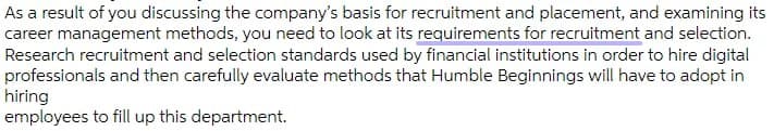 As a result of you discussing the company's basis for recruitment and placement, and examining its
career management methods, you need to look at its requirements for recruitment and selection.
Research recruitment and selection standards used by financial institutions in order to hire digital
professionals and then carefully evaluate methods that Humble Beginnings will have to adopt in
hiring
employees to fill up this department.
