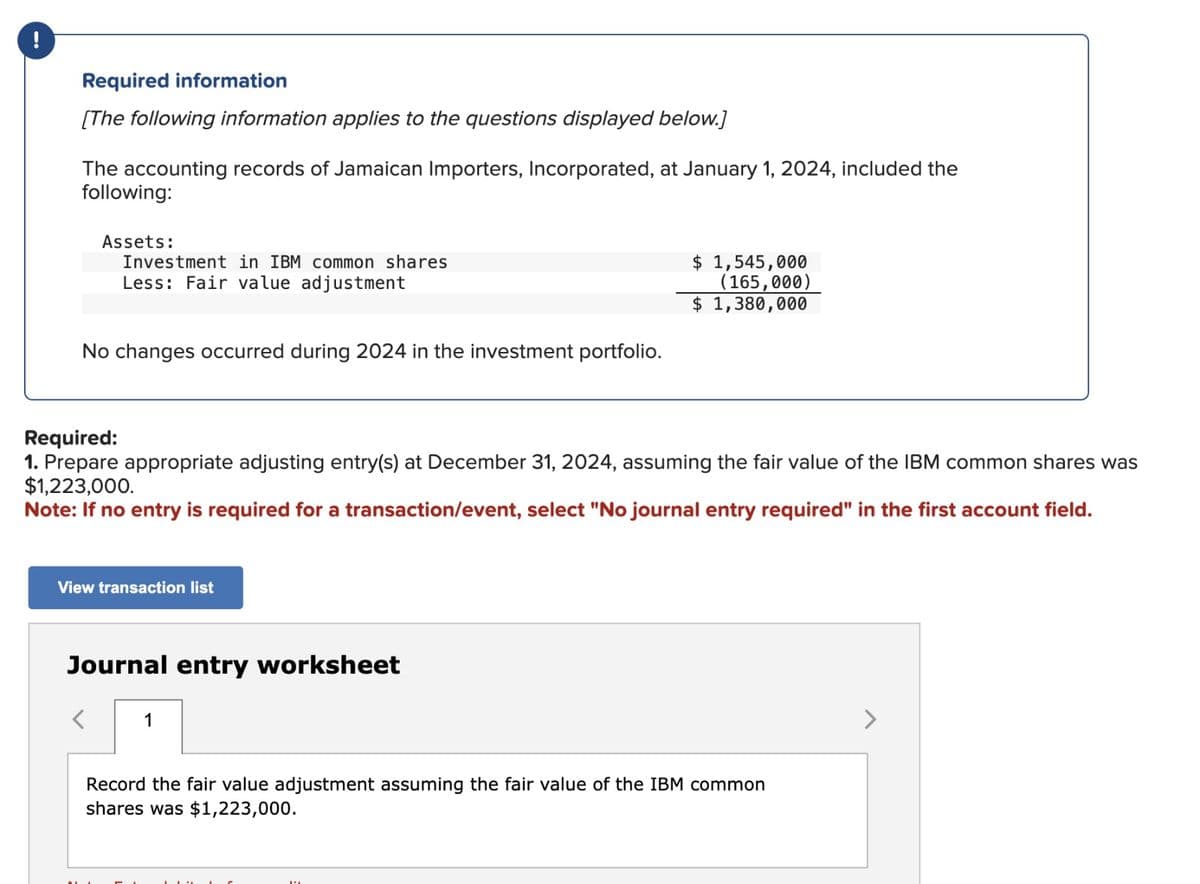 !
Required information
[The following information applies to the questions displayed below.]
The accounting records of Jamaican Importers, Incorporated, at January 1, 2024, included the
following:
Assets:
Investment in IBM common shares
Less: Fair value adjustment
No changes occurred during 2024 in the investment portfolio.
$ 1,545,000
(165,000)
$ 1,380,000
Required:
1. Prepare appropriate adjusting entry(s) at December 31, 2024, assuming the fair value of the IBM common shares was
$1,223,000.
Note: If no entry is required for a transaction/event, select "No journal entry required" in the first account field.
View transaction list
Journal entry worksheet
1
Record the fair value adjustment assuming the fair value of the IBM common
shares was $1,223,000.
>