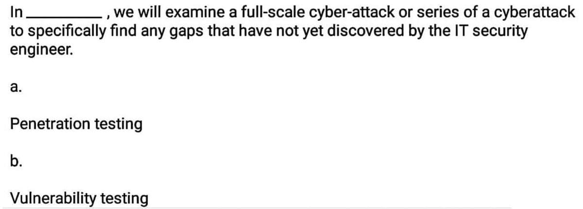 In.
we will examine a full-scale cyber-attack or series of a cyberattack
to specifically find any gaps that have not yet discovered by the IT security
engineer.
a.
Penetration testing
b.
Vulnerability testing
