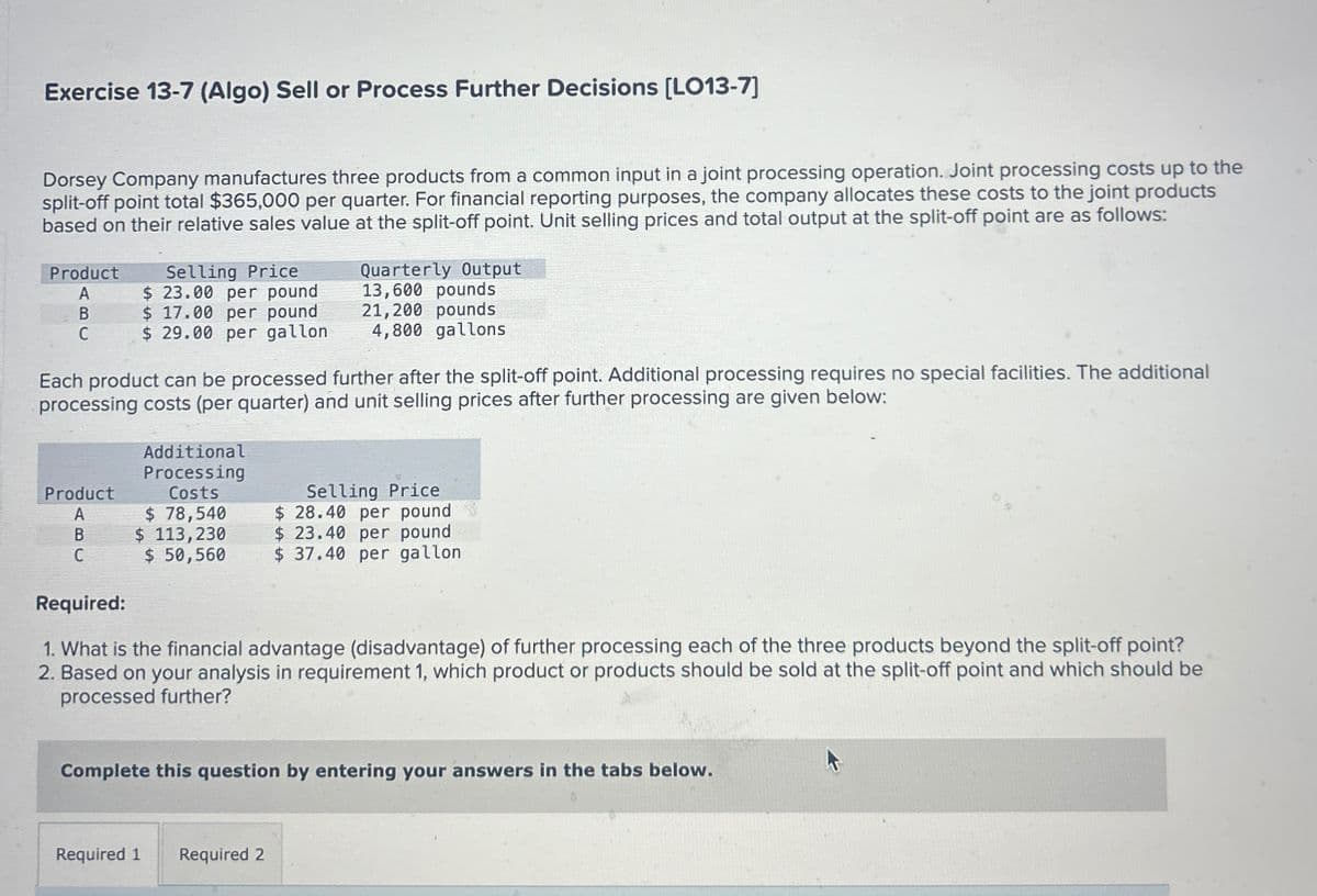 Exercise 13-7 (Algo) Sell or Process Further Decisions [LO13-7]
Dorsey Company manufactures three products from a common input in a joint processing operation. Joint processing costs up to the
split-off point total $365,000 per quarter. For financial reporting purposes, the company allocates these costs to the joint products
based on their relative sales value at the split-off point. Unit selling prices and total output at the split-off point are as follows:
Selling Price
Quarterly Output
13,600 pounds
Product
A
$ 23.00 per pound
B
$ 17.00 per pound
21,200 pounds
C
$ 29.00 per gallon
4,800 gallons
Each product can be processed further after the split-off point. Additional processing requires no special facilities. The additional
processing costs (per quarter) and unit selling prices after further processing are given below:
Additional
Processing
Costs
$ 78,540
Selling Price
$ 28.40 per pound
Product
A
B
$ 113,230
C
$ 50,560
$ 37.40 per gallon
$ 23.40 per pound
Required:
1. What is the financial advantage (disadvantage) of further processing each of the three products beyond the split-off point?
2. Based on your analysis in requirement 1, which product or products should be sold at the split-off point and which should be
processed further?
Complete this question by entering your answers in the tabs below.
Required 1 Required 2