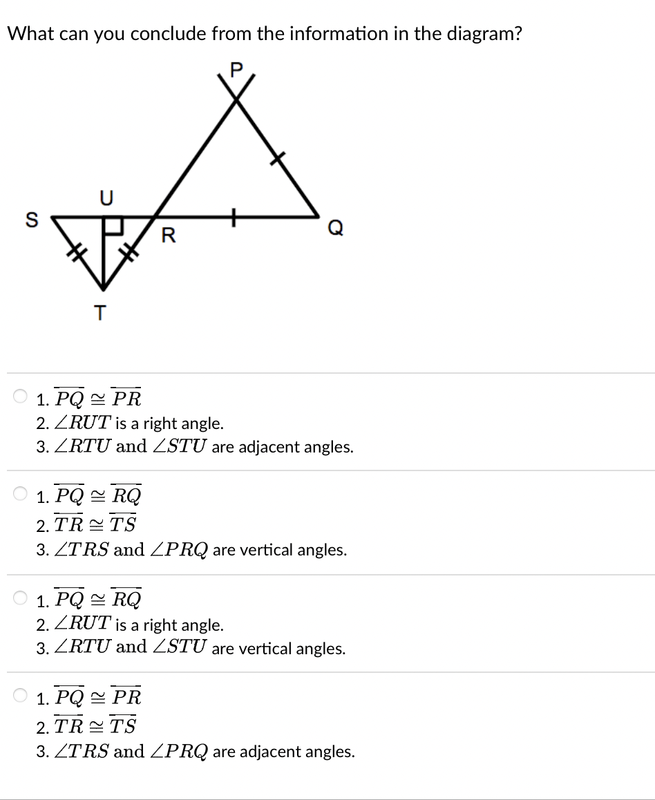 What can you conclude from the information in the diagram?
U
B
T
R
1. PQ PR
2. ZRUT is a right angle.
3. LRTU and ZSTU are adjacent angles.
1. PQRQ
2. TR TS
3. ZTRS and ZPRQ are vertical angles.
1. PQRQ
2. ZRUT is a right angle.
3. LRTU and LSTU are vertical angles.
1. PQ PR
2. TR TS
3. ZTRS and ZPRQ are adjacent angles.