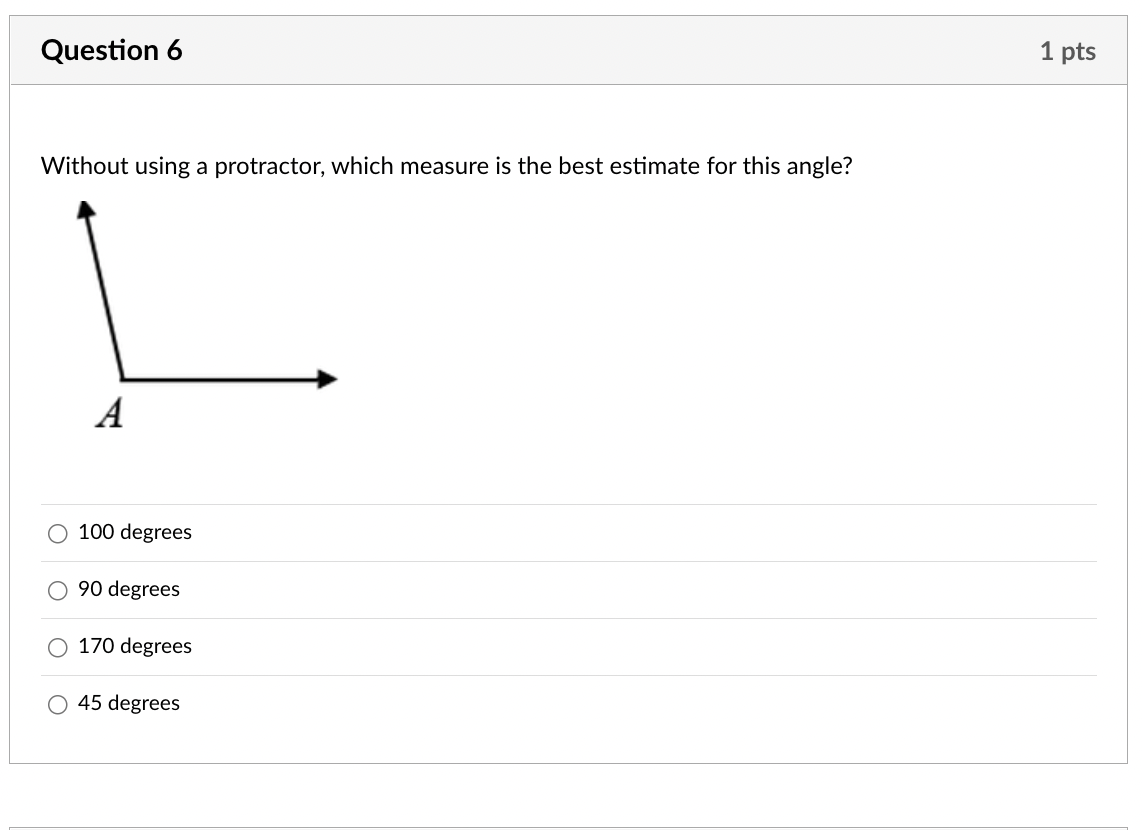 Question 6
Without using a protractor, which measure is the best estimate for this angle?
A
100 degrees
90 degrees
170 degrees
45 degrees
1 pts