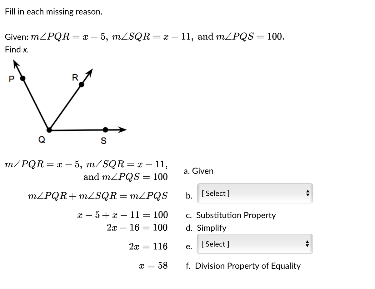 Fill in each missing reason.
Given: m/PQR = x − 5, m/SQR = x — 11, and m/PQS = 100.
Find x.
R
S
m/PQR = x - 5, mZSQR = x − 11,
and m/PQS = 100
m/PQR+m/SQR = m/PQS
x −5+x - 11 = 100
2x
16 100
2x = 116
X = - 58
a. Given
b. [Select]
c. Substitution Property
d. Simplify
[Select]
e.
f. Division Property of Equality