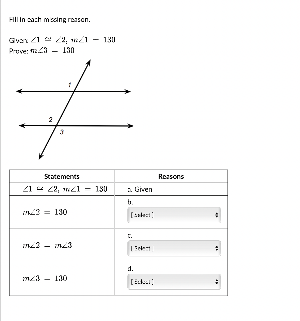 Fill in each missing reason.
Given: 12, m/1
Prove: m43 = 130
1
+
2
3
Statements
21 22, m/1
m≤2 = 130
m/2 =
m/3
m/3 = 130
= 130
=
130
a. Given
b.
[Select]
C.
[ Select]
d.
[Select]
Reasons