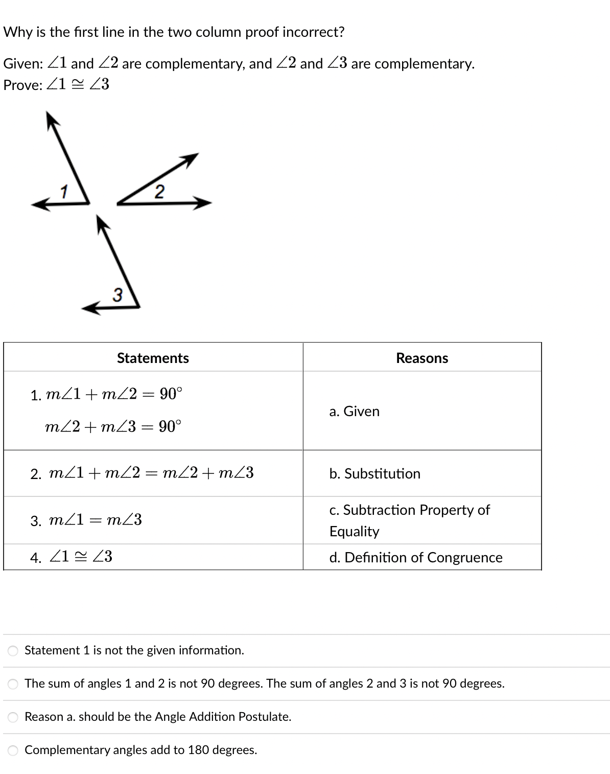 Why is the first line in the two column proof incorrect?
Given: 41 and 42 are complementary, and 22 and 23 are complementary.
Prove: 2143
1
3
ہے
1. m/1 + m/2 = 90°
m/2+m/3 = 90°
=
Statements
2. m/1 + m/2 = m/2 + m23
3. m/1 m/3
4. 21 43
a. Given
Reasons
b. Substitution
c. Subtraction Property of
Equality
d. Definition of Congruence
Statement 1 is not the given information.
The sum of angles 1 and 2 is not 90 degrees. The sum of angles 2 and 3 is not 90 degrees.
Reason a. should be the Angle Addition Postulate.
Complementary angles add to 180 degrees.