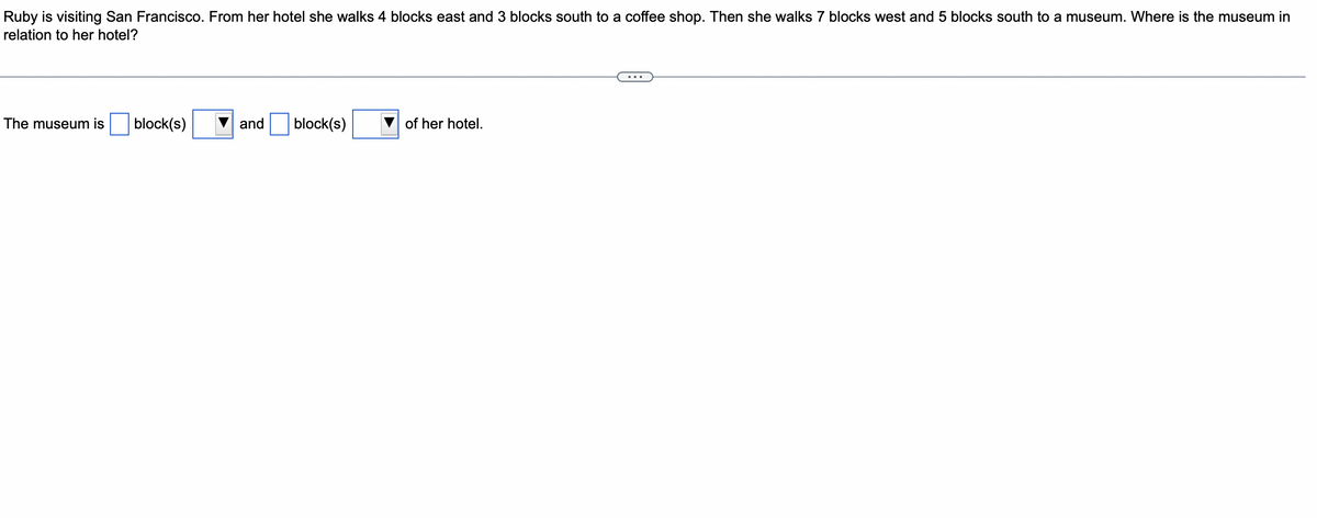 Ruby is visiting San Francisco. From her hotel she walks 4 blocks east and 3 blocks south to a coffee shop. Then she walks 7 blocks west and 5 blocks south to a museum. Where is the museum in
relation to her hotel?
The museum is block(s)
and
block(s)
of her hotel.