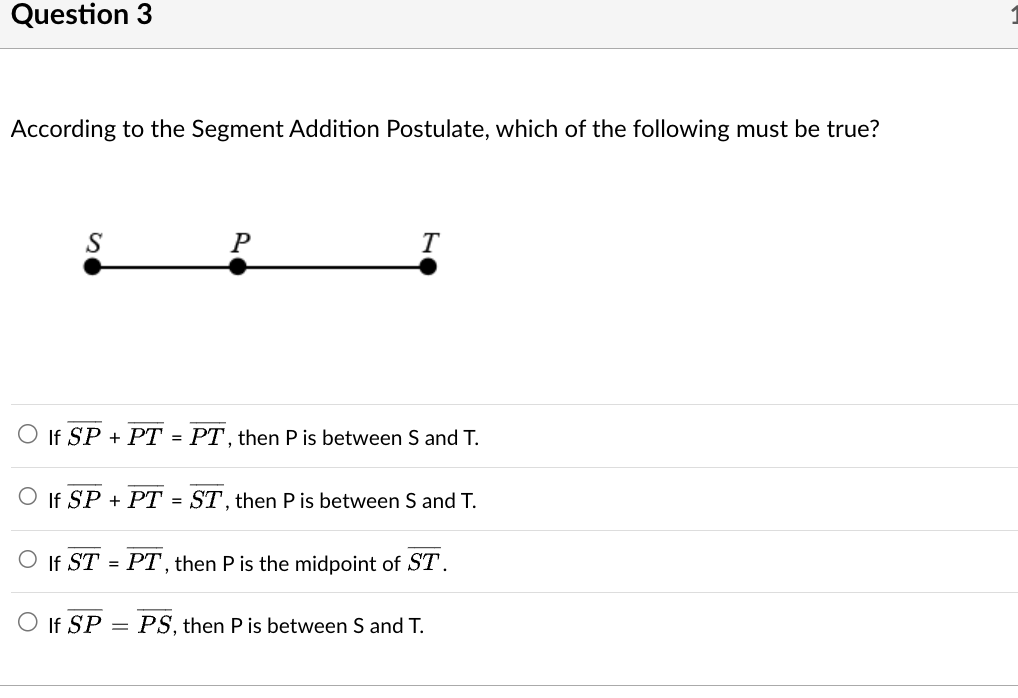 Question 3
According to the Segment Addition Postulate, which of the following must be true?
S
P
If SP + PT = PT, then P is between S and T.
T
If SP + PT = ST, then P is between S and T.
O If SP
O If ST PT, then P is the midpoint of ST.
=
= PS, then P is between S and T.