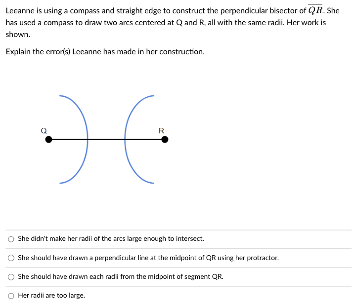 Leeanne is using a compass and straight edge to construct the perpendicular bisector of QR. She
has used a compass to draw two arcs centered at Q and R, all with the same radii. Her work is
shown.
Explain the error(s) Leeanne has made in her construction.
:)
R
She didn't make her radii of the arcs large enough to intersect.
She should have drawn a perpendicular line at the midpoint of QR using her protractor.
She should have drawn each radii from the midpoint of segment QR.
Her radii are too large.