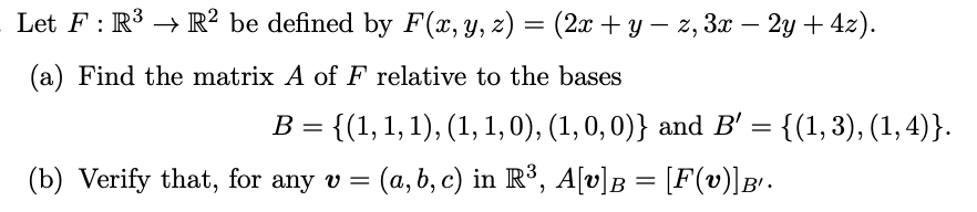 Let F : R3 → R² be defined by F(x,y, z) = (2x + y – z, 3x – 2y + 42).
(a) Find the matrix A of F relative to the bases
B = {(1, 1,1), (1,1,0), (1, 0, 0)} and B' = {(1,3), (1,4)}.
(b) Verify that, for any v =
(a,b, c) in R³, A[v)B = [F(v)]B'.
