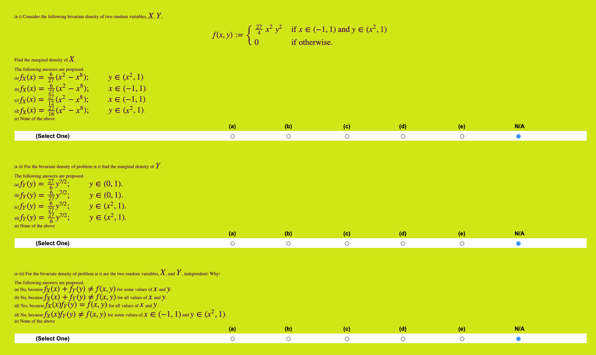 (6-i) Consider the following bivariate density of two random variables, X, Y.
21 x2 y? if x E (–1, 1) and y E
(x², 1)
f(x, y) :=
if otherwise.
Find the marginal density of X.
The following answers are proposed:
6
ca» fx (x) = (x² – x³);
(b fx (x) = (x² – x*);
fx(x) = (x² - x³);
y E (x², 1).
хе (-1,1).
х€ (-1,1).
12
(dh fx (x) = 7(x² – x³);
16
(e) None of the above
y E (x², 1).
(a)
(b)
(c)
(d)
N/A
(Select One)
(6-ii) For the bivariate density of problem (6-i) find the marginal density of Y.
The following answers are proposed:
cw fy (y) = y2;
t» fy (y) = y2;
У (0, 1).
У (0, 1).
y E (x², 1).
y E (x², 1).
6 ,7/2
(fy(y) = y2;
6 ,7/2.
27
a fy (v) = y7/2;
(e) None of the above
(b)
(c)
(d)
(е)
N/A
(Select One)
(6-iii) For the bivariate density of problem (6-i) are the two random variables, X, and Y , independent: Why:
The following answers are proposed:
(a) No, because fx (x) + fy(y) # f(x, y) for some values of X and y.
(b) No, because fx (x) +fr(y) # f(x, y) for all values of X and y.
(d) Yes, because fx (x)fy(y) = f(x, y) for all values of X and y.
(d) No, because fx (x)fr(y) # f(x, y) for some values of X E (-1, 1) and y E (x², 1).
(e) None of the above
(b)
(c)
(d)
N/A
(Select One)
