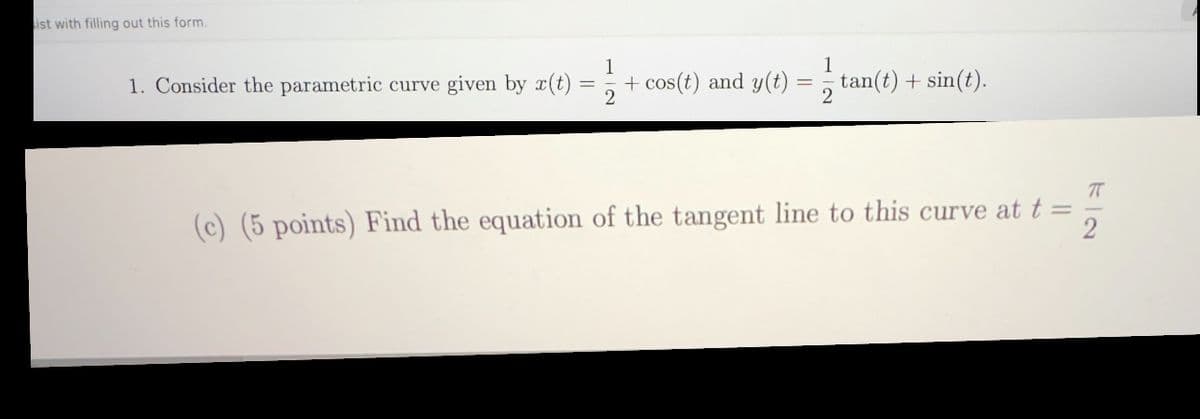 1
1. Consider the parametric curve given by x(t)
=
+ cos(t) and y(t)
tan(t) + sin(t).
ist with filling out this form.
(c) (5 points) Find the equation of the tangent line to this curve at t =
72