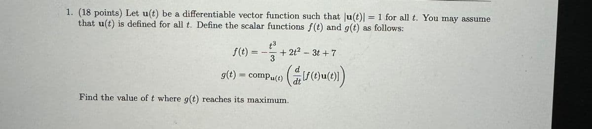 1. (18 points) Let u(t) be a differentiable vector function such that |u(t)| = 1 for all t. You may assume
that u(t) is defined for all t. Define the scalar functions f(t) and g(t) as follows:
f(t):
+3
+2t² - 3t+7
=
3
d
g(t) = compu(t)
dt
( f (t)u(t)])
Find the value of t where g(t) reaches its maximum.