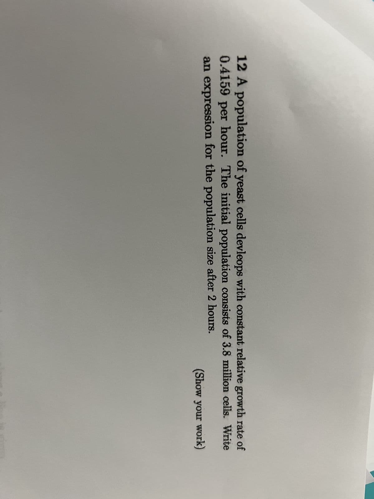 12 A population of yeast cells devleops with constant relative growth rate of
0.4159 per hour. The initial population consists of 3.8 million cells. Write
an expression for the population size after 2 hours.
(Show your work)