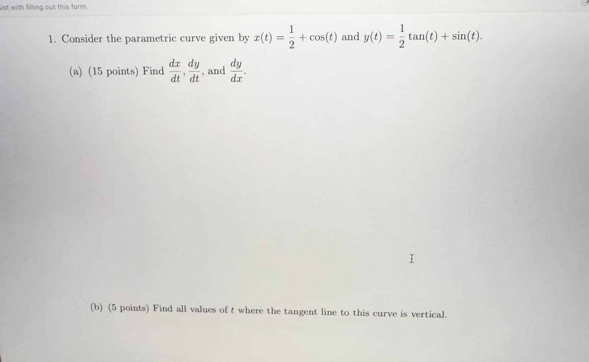 sist with filling out this form.
1. Consider the parametric curve given by x(t)
(a) (15 points) Find
dx dy
dt' dt
and
,
dy
dx
1
1
=
+ cos(t) and y(t)
=
tan(t) + sin(t).
2
2
I
(b) (5 points) Find all values of t where the tangent line to this curve is vertical.