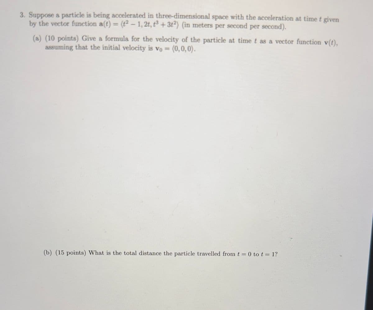 3. Suppose a particle is being accelerated in three-dimensional space with the acceleration at time t given
by the vector function a(t) = (t2-1, 2t, t3+32) (in meters per second per second).
(a) (10 points) Give a formula for the velocity of the particle at time t as a vector function v(t),
assuming that the initial velocity is vo= (0,0,0).
(b) (15 points) What is the total distance the particle travelled from t = 0 to t = 1?