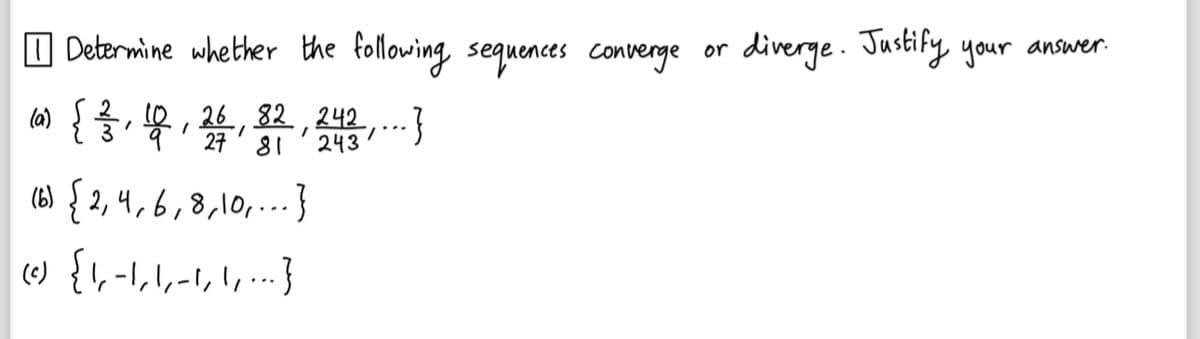 Determine whether the following sequences converge or
1026
(0) { }, 10, 26, 82, 243, ... }
27 81
(6)
{2,4,6,8,10,
,8,10,... }
(c) { \, -1, 1, −1, 1, ... }
را راه را را
diverge. Justify your answer.
