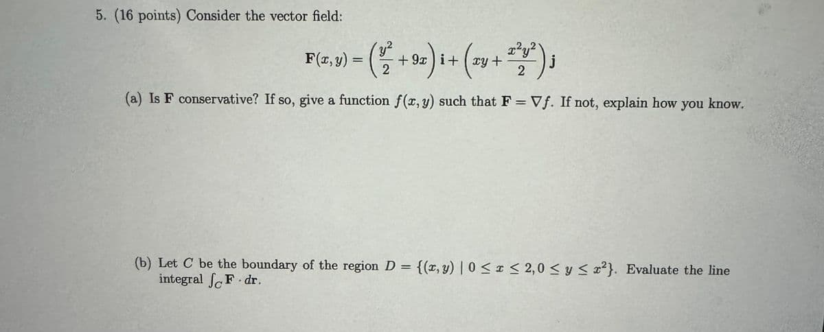 5. (16 points) Consider the vector field:
Fiz,v) = (+2)+(x+);
F(x, y) =) i
xy
j
(a) Is F conservative? If so, give a function f(x, y) such that F = Vf. If not, explain how
you know.
(b) Let C be the boundary of the region D = {(x, y) | 0 ≤ x ≤ 2,0 ≤ y ≤ x²}. Evaluate the line
integral
F.dr.