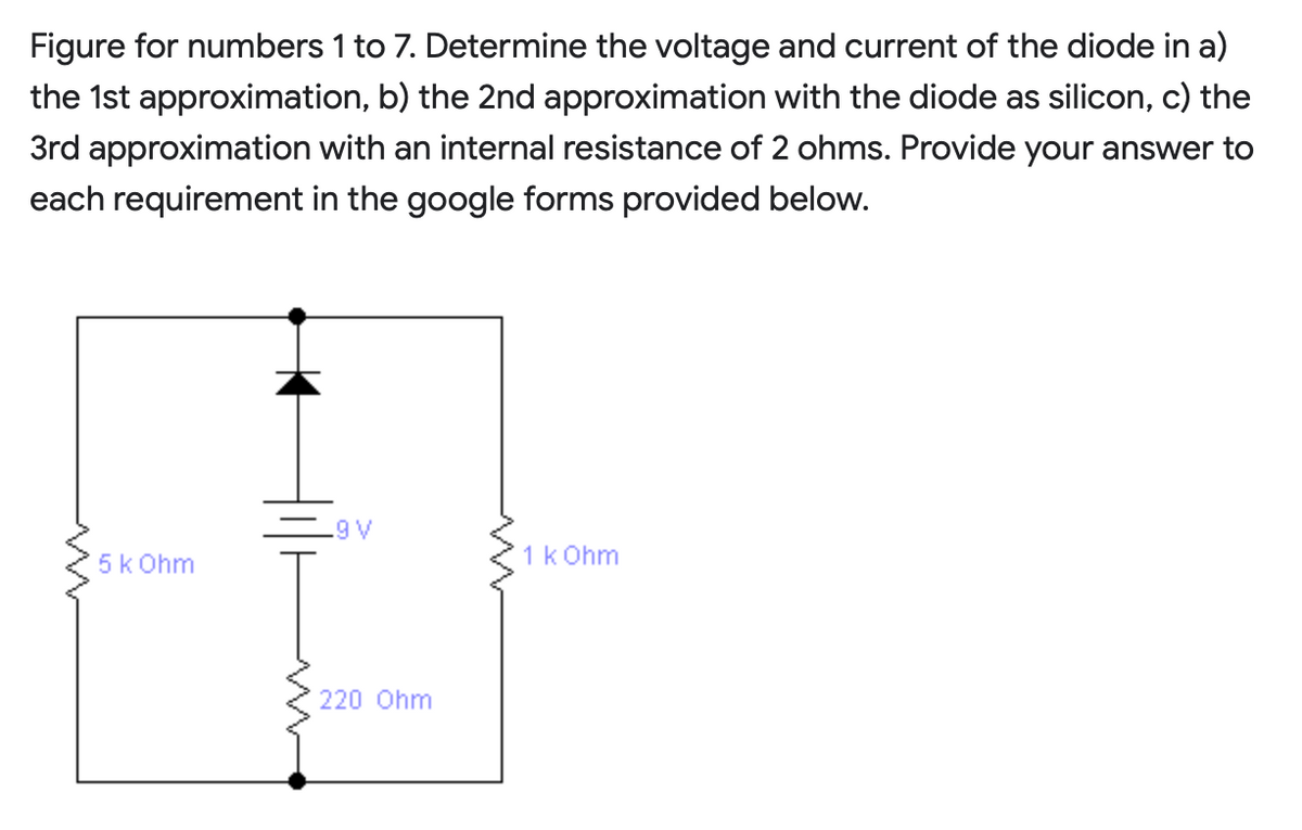 Figure for numbers 1 to 7. Determine the voltage and current of the diode in a)
the 1st approximation, b) the 2nd approximation with the diode as silicon, c) the
3rd approximation with an internal resistance of 2 ohms. Provide your answer to
each requirement in the google forms provided below.
.9 V
5k Ohm
1k Ohm
220 Ohm
