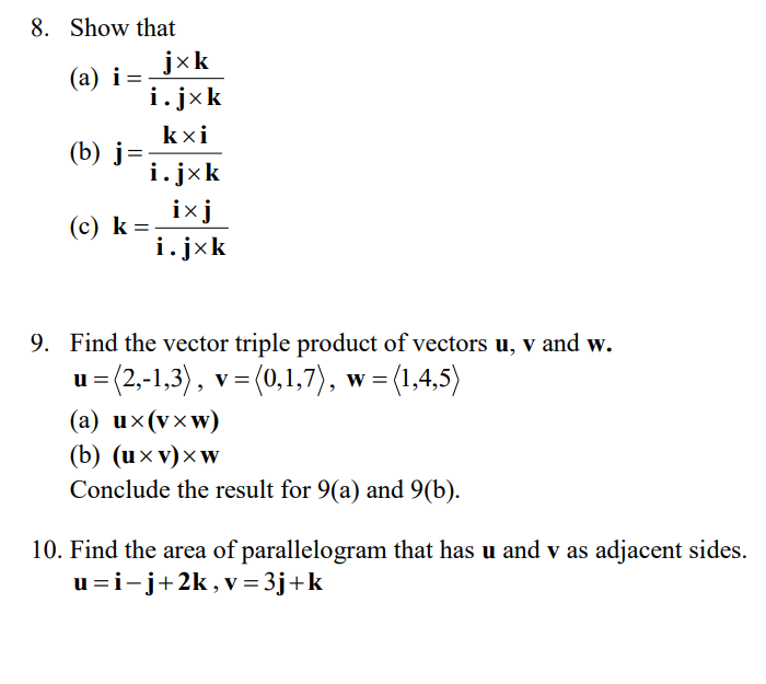 8. Show that
(a) i=
(b) j=
(c) K =
k
jxk
i.jxk
kxi
i.jxk
ixj
i.j×k
9. Find the vector triple product of vectors u, v and w.
u=(2,-1,3), v = (0,1,7), w =
, w = (1,4,5)
(a) ux(vxw)
(b) (uxv) xw
Conclude the result for 9(a) and 9(b).
10. Find the area of parallelogram that has u and v as adjacent sides.
u=i-j+2k, v=3j+k