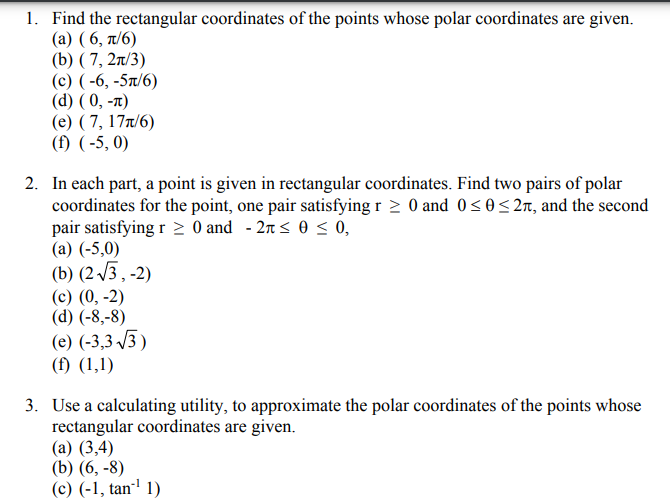 1. Find the rectangular coordinates of the points whose polar coordinates are given.
(a) (6, π/6)
(b) (7, 2π/3)
(c) (-6, -5π/6)
(d) (0, -π)
(e) (7, 17π/6)
(f) (-5,0)
2. In each part, a point is given in rectangular coordinates. Find two pairs of polar
coordinates for the point, one pair satisfying r≥ 0 and 0≤0 ≤2л, and the second
pair satisfying r≥ 0 and -2 ≤ 0 ≤ 0,
(a) (-5,0)
(b) (2√3,-2)
(c) (0, -2)
(d) (-8,-8)
(e) (-3,3-√√3)
(f) (1,1)
3. Use a calculating utility, to approximate the polar coordinates of the points whose
rectangular coordinates are given.
(a) (3,4)
(b) (6, -8)
(c) (-1, tan¹¹ 1)