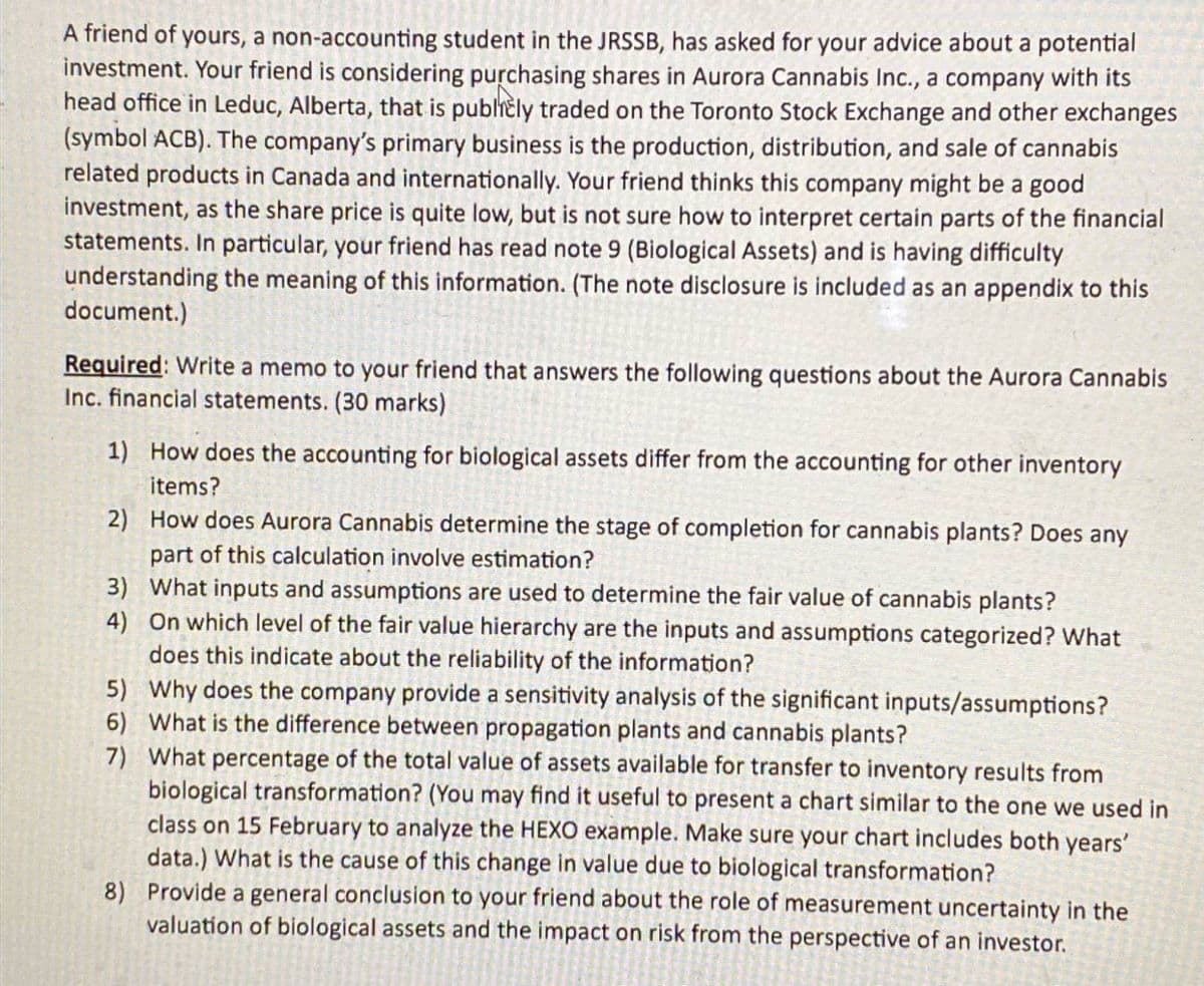 A friend of yours, a non-accounting student in the JRSSB, has asked for your advice about a potential
investment. Your friend is considering purchasing shares in Aurora Cannabis Inc., a company with its
head office in Leduc, Alberta, that is publicly traded on the Toronto Stock Exchange and other exchanges
(symbol ACB). The company's primary business is the production, distribution, and sale of cannabis
related products in Canada and internationally. Your friend thinks this company might be a good
investment, as the share price is quite low, but is not sure how to interpret certain parts of the financial
statements. In particular, your friend has read note 9 (Biological Assets) and is having difficulty
understanding the meaning of this information. (The note disclosure is included as an appendix to this
document.)
Required: Write a memo to your friend that answers the following questions about the Aurora Cannabis
Inc. financial statements. (30 marks)
1) How does the accounting for biological assets differ from the accounting for other inventory
items?
2)
How does Aurora Cannabis determine the stage of completion for cannabis plants? Does any
part of this calculation involve estimation?
3) What inputs and assumptions are used to determine the fair value of cannabis plants?
4) On which level of the fair value hierarchy are the inputs and assumptions categorized? What
does this indicate about the reliability of the information?
5)
Why does the company provide a sensitivity analysis of the significant inputs/assumptions?
6) What is the difference between propagation plants and cannabis plants?
7) What percentage of the total value of assets available for transfer to inventory results from
biological transformation? (You may find it useful to present a chart similar to the one we used in
class on 15 February to analyze the HEXO example. Make sure your chart includes both years'
data.) What is the cause of this change in value due to biological transformation?
8) Provide a general conclusion to your friend about the role of measurement uncertainty in the
valuation of biological assets and the impact on risk from the perspective of an investor.