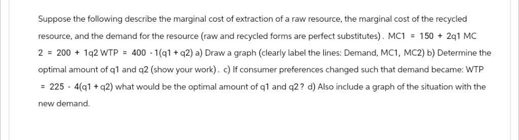 Suppose the following describe the marginal cost of extraction of a raw resource, the marginal cost of the recycled
resource, and the demand for the resource (raw and recycled forms are perfect substitutes). MC1 = 150 + 2q1 MC
2 = 200 + 192 WTP = 400 -1(q1 + q2) a) Draw a graph (clearly label the lines: Demand, MC1, MC2) b) Determine the
optimal amount of q1 and q2 (show your work). c) If consumer preferences changed such that demand became: WTP
= 225 4(q1 + q2) what would be the optimal amount of q1 and q2? d) Also include a graph of the situation with the
new demand.