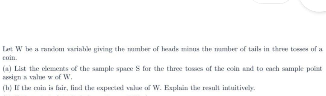 Let W be a random variable giving the number of heads minus the number of tails in three tosses of a
coin.
(a) List the elements of the sample space S for the three tosses of the coin and to each sample point
assign a value w of W.
(b) If the coin is fair, find the expected value of W. Explain the result intuitively.