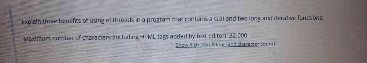 Explain three benefits of using of threads in a program that contains a GUI and two long and iterative functions.
Maximum number of characters (including HTML tags added by text editor): 32,000
Show Rich-Text Editor (and character count)
