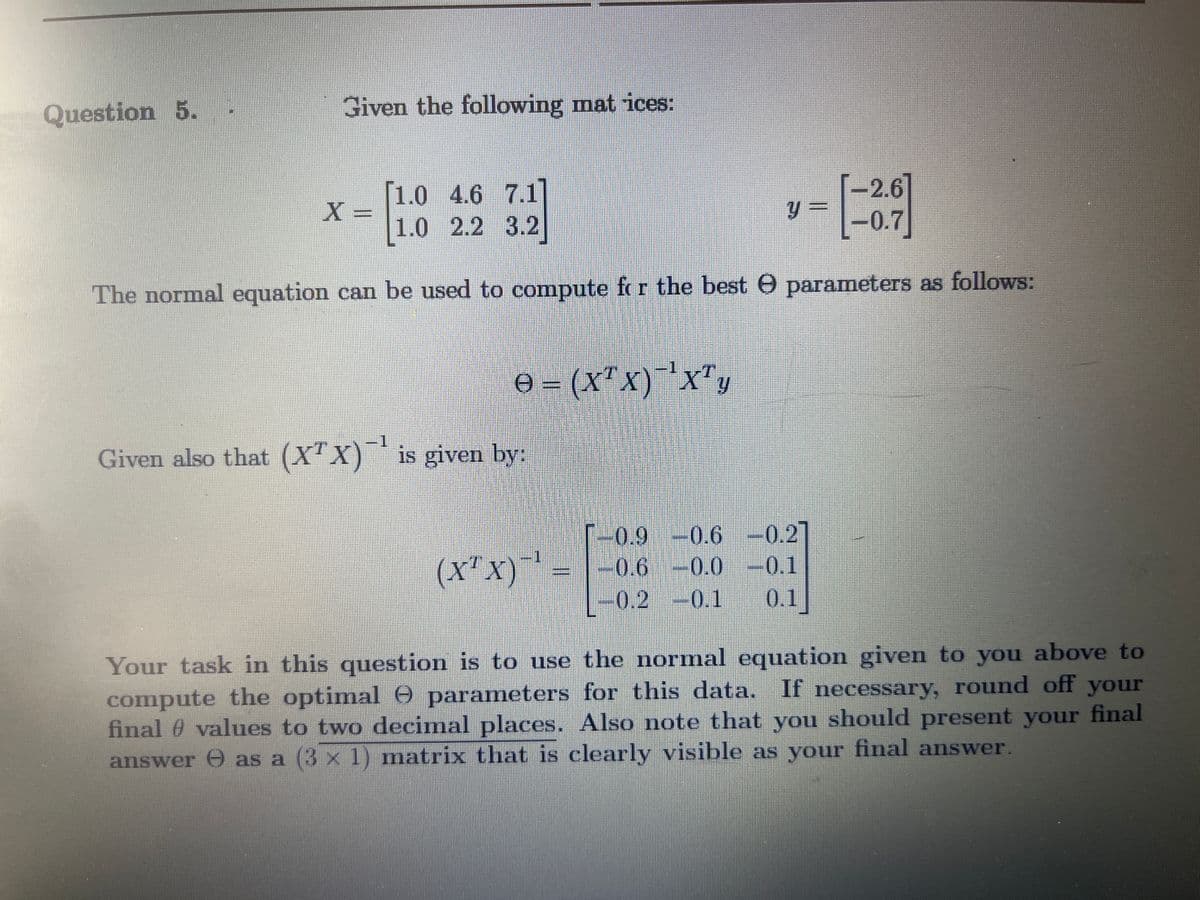 Question 5.
Given the following mat ices:
1.0 4.6 7.1
X =
1.0 2.2 3.2
[-2.6]
-0.7]
The normal equation can be used to compute f r the best O parameters as follows:
A = (X"x)xT
1.
Given also that (X"X)* is given by:
-0.9
-0.6 -
0.2]
(X"x)
0.6 -0.0 -0.1
0.2 -0.1
0.1
Your task in this question is to use the normal equation given to you above to
compute the optimal 0 parameters for this data. If necessary, round off your
final 0 values to two decimal places. Also note that you should present your final
answer e as a (3 x 1) matrix that is clearly visible as your final answer.
