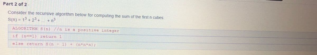 Part 2 of 2 -
Consider the recursive algorithm below for computing the sum of the first n cubes:
S(n) = 13 + 23 +
+ n3
ALGORITHM S (n) //n is a positive integer
if (n=31) return 1
else return S(n
1) + (n*n*n);
