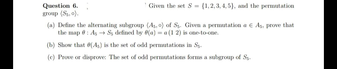 {1,2, 3, 4, 5}, and the permutation
Question 6.
group (S5, 0).
Given the set S =
(a) Define the alternating subgroup (A5, o) of Sg. Given a permutation a E A5, prove that
the map 0: A, → S5 defined by 0(a) = a (1 2) is one-to-one.
(b) Show that 0(A5) is the set of odd permutations in S3.
(c) Prove or disprove: The set of odd permutations forms a subgroup of Sg.
