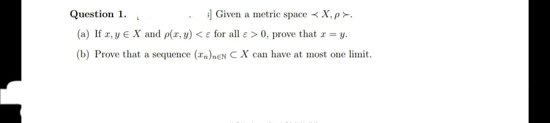 Question 1.
3] Given a metric space < X, p >.
(a) If x, y E X and p(x, y) < ɛ for all e > 0, prove that x = y.
(b) Prove that a sequence (xm)neN C X can have at most one limit.
