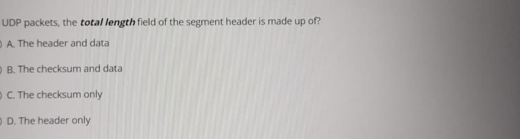 UDP packets, the total length field of the segment header is made up of?
O A. The header and data
O B. The checksum and data
O C. The checksum only
O D. The header only
