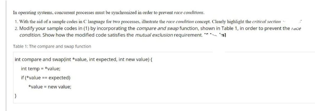 In operating systems, concurrent processes must be synchronized in order to prevent race conditions.
1. With the aid of a sample codes in C language for two processes, illustrate the race condition concept. Clearly highlight the critical section.
2. Modify your sample codes in (1) by incorporating the compare and swap function, shown in Table 1, in order to prevent the race
s]
condition. Show how the modified code satisfies the mutual exclusion requirement.
Table 1: The compare and swap function
int compare and swap(int *value, int expected, int new value) {
int temp = *value;
if (*value == expected)
*value = new value;
}