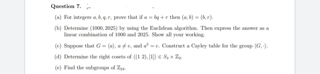 Question 7.
(a) For integers a, b, q, r, prove that if a = bq + r then (a, b) = (b, r).
(b) Determine (1000, 2025) by using the Euclidean algorithm. Then express the answer as a
linear combination of 1000 and 2025. Show all your working.
(c) Suppose that G = (a), a e, and a = e. Construct a Cayley table for the group (G,.).
(d) Determine the right cosets of ((1 2), [1]) € S3 × Z₂.
(e) Find the subgroups of Z24-