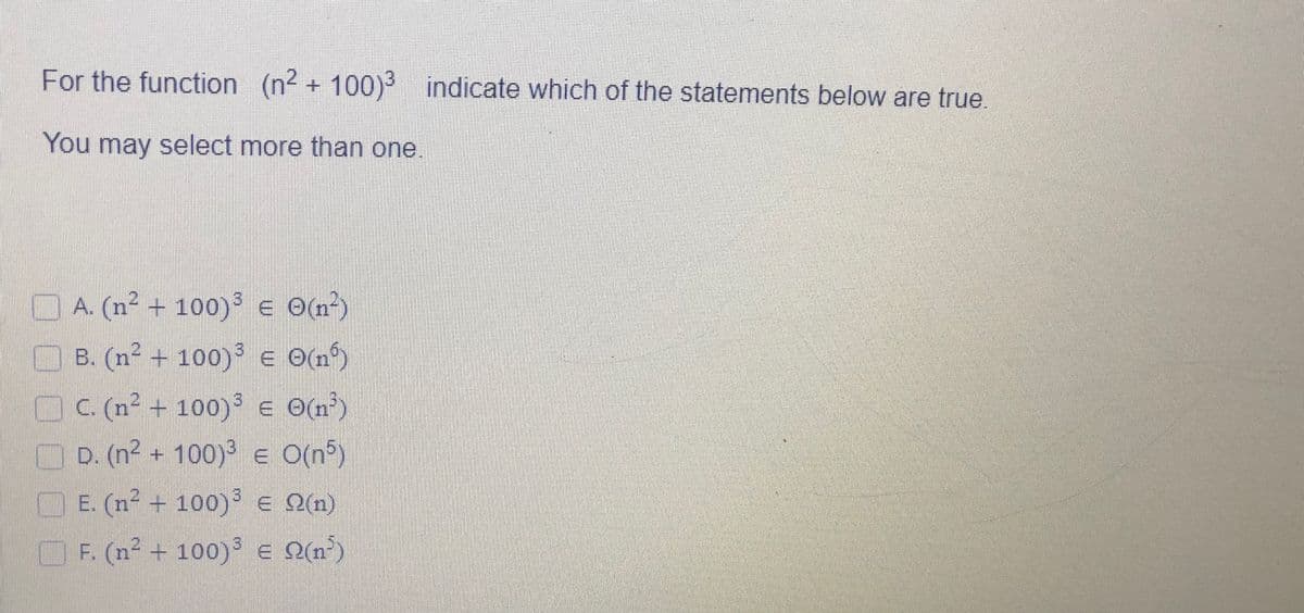 For the function (n² + 100) indicate which of the statements below are true
You may select more than one.
D A. (n² + 100) E Om)
O B. (n² + 100) e O(n?)
OC (n² + 100)i e O(n')
D. (n² + 100)³ e O(n5)
E. (n² + 100) E Q(n)
F. (n² + 100) E Pin')
