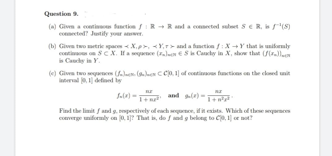 Question 9.
(a) Given a continuous function f: RR and a connected subset SE R, is f¹(S)
connected? Justify your answer.
(b) Given two metric spaces X,p>, <Y,T> and a function f : X → Y that is uniformly
continuous on SC X. If a sequence (Tn)neN € S is Cauchy in X, show that (f(n))neN
is Cauchy in Y.
(c) Given two sequences (fn)neN, (9n)neN C C[0, 1] of continuous functions on the closed unit
interval [0, 1] defined by
nx
nx
fn(r)
and g(x)
1+nx²¹
1+n²x².
Find the limit f and g, respectively of each sequence, if it exists. Which of these sequences
converge uniformly on [0, 1]? That is, do f and g belong to C[0, 1] or not?
=