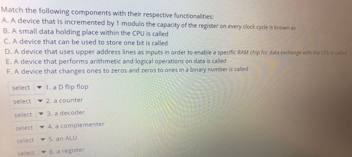 Match the following components with their respective functionalities:
A. A device that Is incremented by 1 modulo the capacity of the register on every clock cycle is known as
B.A small data holding place within the CPU is called
C. A device that can be used to store one bit is called
D. A device that uses upper address lines as inputs in order to enable a specific RAM chip for data exchange with the CPU is cailed
E. A device that performs arithmetic and logical operations on data is called
F. A device that changes ones to zeros and zeros to ones in a binary number is called
select
♥ 1. a D flip flop
select
2. a counter
select
3. a decoder
select 4. a complementer
select 5. an ALU
select
6. a register
