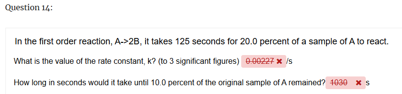 Question 14:
In the first order reaction, A->2B, it takes 125 seconds for 20.0 percent of a sample of A to react.
What is the value of the rate constant, k? (to 3 significant figures) 0.00227 * /s
How long in seconds would it take until 10.0 percent of the original sample of A remained? 1030 × s