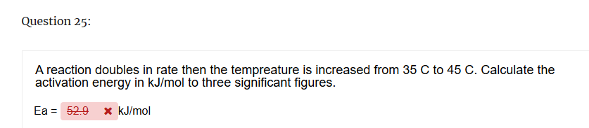 Question 25:
A reaction doubles in rate then the tempreature is increased from 35 C to 45 C. Calculate the
activation energy in kJ/mol to three significant figures.
Ea 52.9 × kJ/mol
=