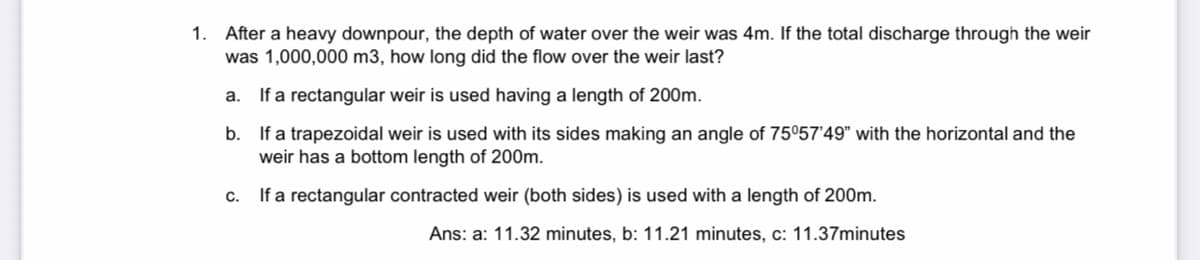 1. After a heavy downpour, the depth of water over the weir was 4m. If the total discharge through the weir
was 1,000,000 m3, how long did the flow over the weir last?
a. If a rectangular weir is used having a length of 200m.
b.
If a trapezoidal weir is used with its sides making an angle of 75°57'49" with the horizontal and the
weir has a bottom length of 200m.
c. If a rectangular contracted weir (both sides) is used with a length of 200m.
Ans: a: 11.32 minutes, b: 11.21 minutes, c: 11.37minutes