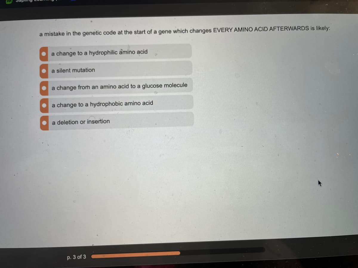 a mistake in the genetic code at the start of a gene which changes EVERY AMINO ACID AFTERWARDS is likely:
a change to a hydrophilic amino acid
a silent mutation
a change from an amino acid to a glucose molecule
a change to a hydrophobic amino acid
a deletion or insertion
p. 3 of 3
