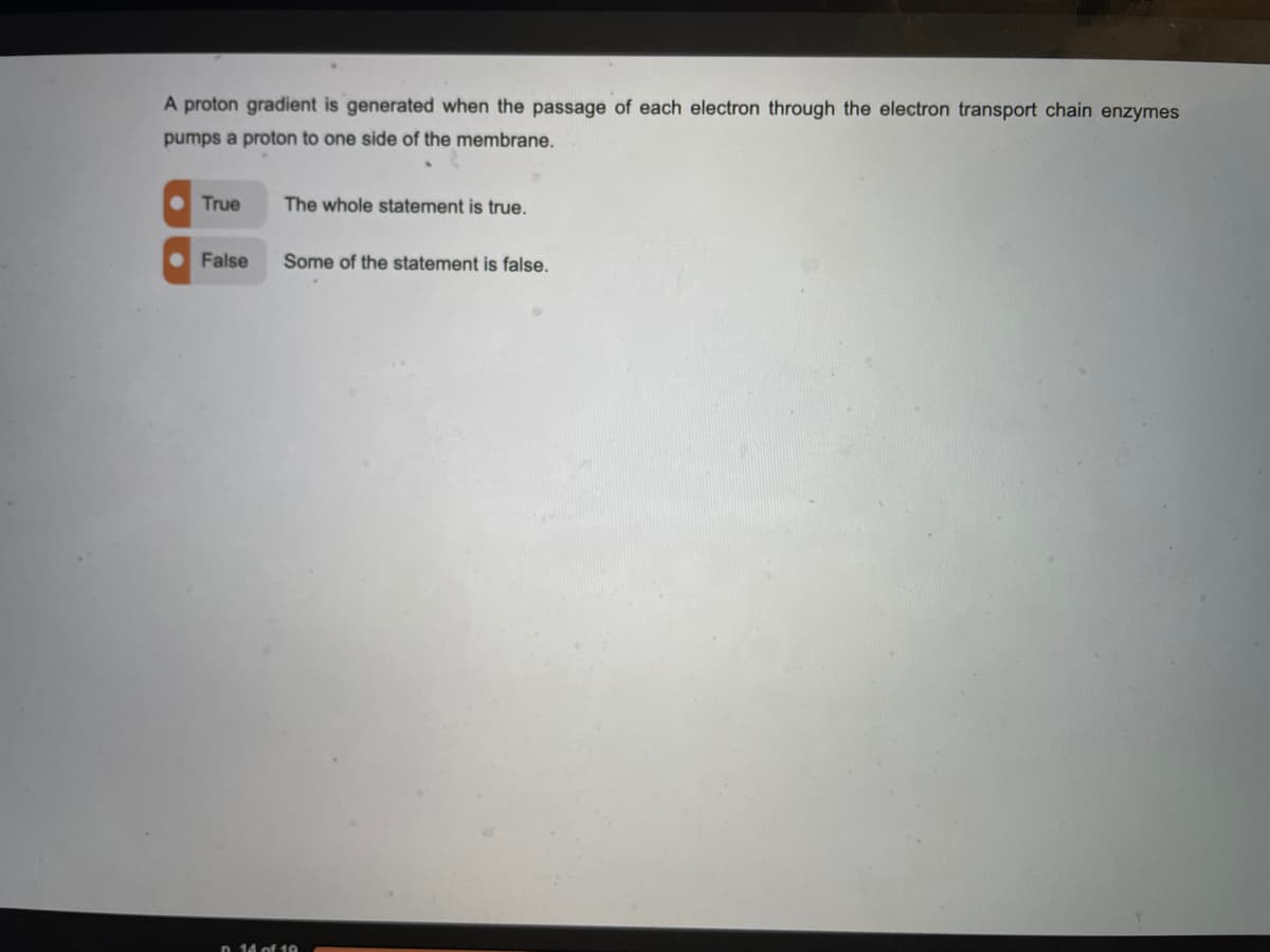 A proton gradient is generated when the passage of each electron through the electron transport chain enzymes
pumps a proton to one side of the membrane.
True
The whole statement is true.
False
Some of the statement is false.
n 14 of 19
