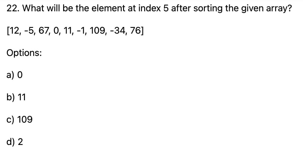 22. What will be the element at index 5 after sorting the given array?
[12, -5, 67, 0, 11, -1, 109, -34, 76]
Options:
a) 0
b) 11
c) 109
d) 2