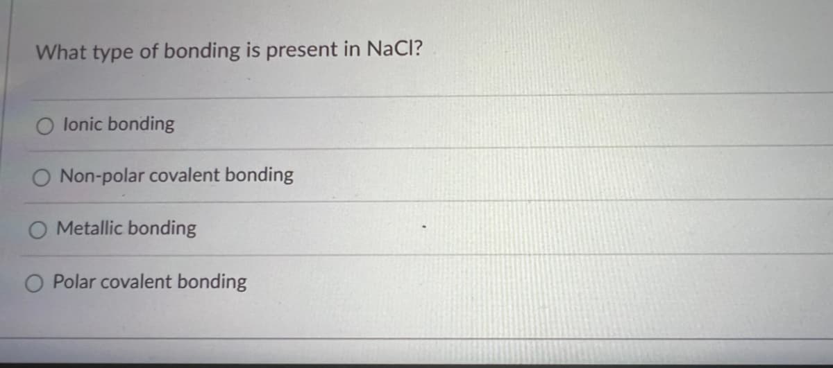 ### Understanding Chemical Bonding in NaCl

**Question: What type of bonding is present in NaCl?**

- O Ionic bonding
- O Non-polar covalent bonding
- O Metallic bonding
- O Polar covalent bonding

### Explanation:

When examining the bonding types in different compounds, it's important to understand the fundamental differences between them. 

**Ionic Bonding:** This type of bond is formed when one atom donates an electron to another, leading to the formation of positively and negatively charged ions. These ions are then attracted to each other through electrostatic forces. This type of bonding is typically found in compounds formed between metals and non-metals.

**Non-Polar Covalent Bonding:** In this type of bonding, two atoms share a pair of electrons equally. It generally occurs between atoms of the same element or between elements that share electrons equally.

**Metallic Bonding:** This occurs in metals where electrons are shared and can move freely throughout the structure, creating a "sea of electrons."

**Polar Covalent Bonding:** Such bonds occur when electrons are shared between two atoms, but the electrons spend more time closer to one atom than the other, creating a dipole moment with partial charges.

### Correct Answer:

- **Ionic bonding** 

In NaCl (Sodium chloride), the sodium (Na) atom donates one electron to the chlorine (Cl) atom, forming Na+ and Cl- ions. The electrostatic attraction between these oppositely charged ions leads to the formation of an ionic bond.