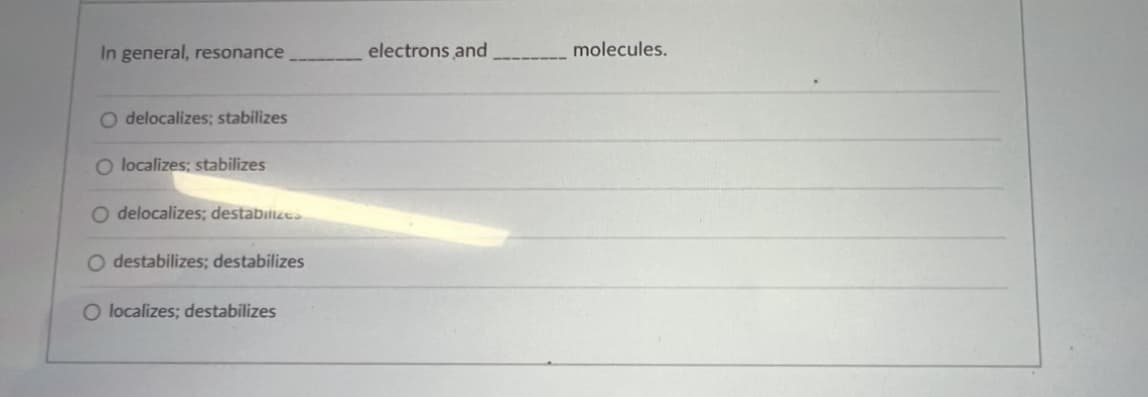 **Understanding Resonance in Chemistry**

Resonance in chemistry refers to the concept where the electron structure of a molecule or compound cannot be adequately represented by a single Lewis structure. Instead, multiple structures, called resonance forms, are used to describe the molecule's electron distribution.

**Multiple Choice Question:**

"In general, resonance ________ electrons and ________ molecules."

1. O delocalizes; stabilizes
2. O localizes; stabilizes
3. O delocalizes; destabilizes
4. O destabilizes; destabilizes
5. O localizes; destabilizes

**Explanation:**

- **Delocalization** refers to the spread of electron density over several atoms, rather than being localized between a pair of atoms. This occurs in resonance structures.
- **Stabilization** occurs because the delocalization of electrons spreads out the charge and lowers the overall energy of the molecule, making it more stable.
- **Localization** of electrons means keeping them fixed between two nuclei.

Correct Answer: "delocalizes; stabilizes"

Resonance structures show that electrons are not fixed in a single position but are spread out over multiple atoms, helping to stabilize the molecule. This concept is essential in understanding the real electron distribution and stability in many molecules and ions.