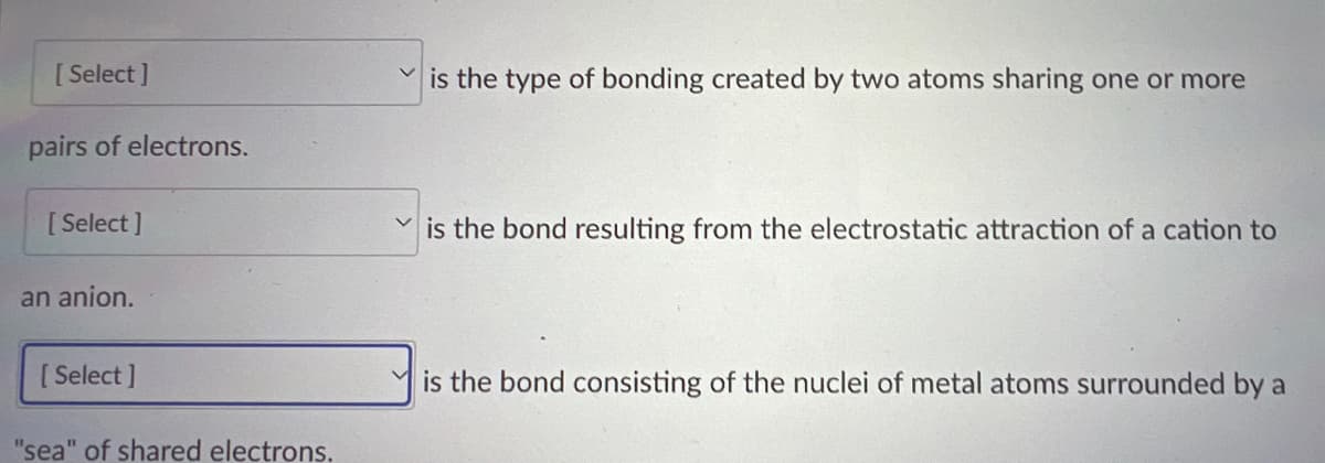 **Types of Chemical Bonds**

1. **[ Select ]** is the type of bonding created by two atoms sharing one or more pairs of electrons.

2. **[ Select ]** is the bond resulting from the electrostatic attraction of a cation to an anion.

3. **[ Select ]** is the bond consisting of the nuclei of metal atoms surrounded by a "sea" of shared electrons.