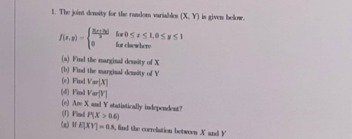 1. The joint density for the random variables (X, Y) is given below.
for 0<aS1,0S ySI
for elsewhere
(a) Find the marginal density of X
(b) Find the marginal density of Y
(c) Find Var X]
(d) Find Var(V]
(e) Are X and Y statistically independent?
() Find P(X >0.6)
(R) I EXY 0.8, find the correlation between X and Y
