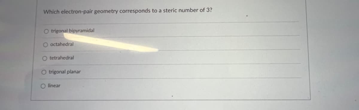 ### Electron-Pair Geometry and Steric Number

**Question:**
Which electron-pair geometry corresponds to a steric number of 3?

**Answer Choices:**
  - ☐ Trigonal bipyramidal
  - ☐ Octahedral
  - ☐ Tetrahedral
  - ☐ Trigonal planar
  - ☐ Linear

**Explanation:**
To determine the correct electron-pair geometry, it is important to understand what a steric number represents. The steric number is the number of atoms bonded to a central atom plus the number of lone pairs around the central atom. A steric number of 3 indicates there are three regions of electron density (bonds or lone pairs) around the central atom.

When the steric number is 3, the electron-pair geometry is typically:

  - **Trigonal Planar**

This is because three regions of electron density around a central atom will arrange themselves in a plane at angles of 120° to minimize electron repulsion, resulting in a trigonal planar structure.

**Correct Answer:**
  - ☐ Trigonal planar